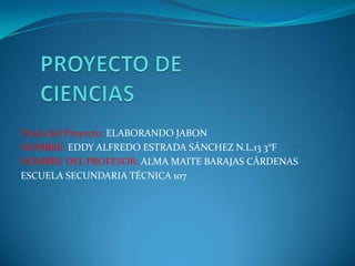 Titulo del Proyecto: ELABORANDO JABON
NOMBRE: EDDY ALFREDO ESTRADA SÁNCHEZ N.L.13 3°F
NOMBRE DEL PROFESOR: ALMA MAITE BARAJAS CÁRDENAS
ESCUELA SECUNDARIA TÉCNICA 107

 
