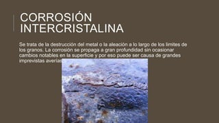 CORROSIÓN
INTERCRISTALINA
Se trata de la destrucción del metal o la aleación a lo largo de los limites de
los granos. La corrosión se propaga a gran profundidad sin ocasionar
cambios notables en la superficie y por eso puede ser causa de grandes
imprevistas averías.
 
