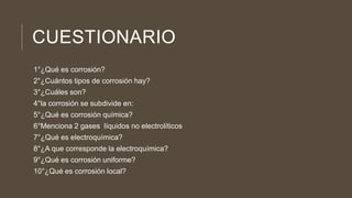 CUESTIONARIO
1°¿Qué es corrosión?
2°¿Cuántos tipos de corrosión hay?
3°¿Cuáles son?
4°la corrosión se subdivide en:
5°¿Qué es corrosión química?
6°Menciona 2 gases líquidos no electrolíticos
7°¿Qué es electroquímica?
8°¿A que corresponde la electroquímica?
9°¿Qué es corrosión uniforme?
10°¿Qué es corrosión local?
 