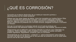 ¿QUÉ ES CORROSIÓN?
Corrosión es el ataque destructivo de un metal por reacción química o
electroquímica con su medio ambiente”
Nótese que hay otras clases de daños, como los causados por medios físicos. Ellos
no son considerados plenamente corrosión, sino erosión odesgaste. Existen,
además, algunos casos en los que el ataque químico va acompañado de daños
físicos y entonces se presenta una corrosión-erosiva ,desgaste corrosivo o corrosión
por fricción.
Aún así, la corrosión es un proceso natural, en el cual se produce una
transformación del elemento metálico a un compuesto más estable, que es un óxido.
Observemos que la definición que hemos indicado no incluye a los materiales no-
metálicos. Otros materiales, como el plástico o la madera no sufren corrosión;
pueden agrietarse, degradarse, romperse, pero no corroerse.
Generalmente se usa el término “ oxidación” o “ aherrumbramiento” para indicar la
corrosión del hierro y de aleaciones en las que éste se presenta como el metal base,
que es una de las más comunes.
 
