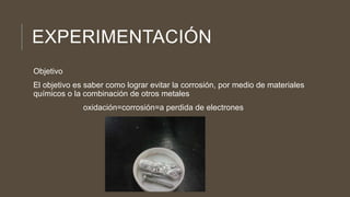 EXPERIMENTACIÓN
Objetivo
El objetivo es saber como lograr evitar la corrosión, por medio de materiales
químicos o la combinación de otros metales
oxidación=corrosión=a perdida de electrones
 
