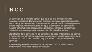 INICIO
La corrosión es el nombre común que se le da a la oxidación de los
materiales metálicos. Durante estos procesos químicos los metales pierden
electrones y se cambian en otras sustancias para tomar forma compuestos
iónicos algunos, de ellos solubles en agua la corrosión de estructuras
metales como tuberías, instalaciones portuarias, barcos, y plataformas
petroleras, es una carga para la economía de todos los países.
El problema de la corrosión no es sencillo ni de poca importancia, se estima,
por ejemplo, que el 15% de la producción del hierro se utiliza para remplazar
lo que se ha corrido pero también hay que saber como poder evitar la
corrosión
Y esto se logra con la combinación de metales como el hierro mas el
aluminio esto toma mas tiempo en oxidarse
 