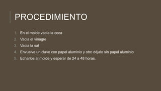 PROCEDIMIENTO
1. En el molde vacía la coca
2. Vacía el vinagre
3. Vacía la sal
4. Envuelve un clavo con papel aluminio y otro déjalo sin papel aluminio
5. Echarlos al molde y esperar de 24 a 48 horas.
 