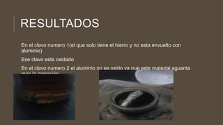 RESULTADOS
En el clavo numero 1(el que solo tiene el hierro y no esta envuelto con
aluminio)
Ese clavo esta oxidado
En el clavo numero 2 el aluminio no se oxido ya que este material aguanta
mas la corrosión
 