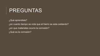 PREGUNTAS
¿Qué aprendiste?
¿en cuanto tiempo se nota que el hierro se esta oxidando?
¿en que materiales ocurre la corrosión?
¿Qué es la corrosión?
 