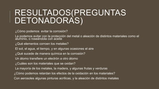 RESULTADOS(PREGUNTAS
DETONADORAS)
¿Cómo podemos evitar la corrosión?
La podemos evitar con la protección del metal o aleación de distintos materiales como el
aluminio, o roseándola con aceite
¿Qué elementos corroen los metales?
El sol, el agua, el tiempo, y en algunas ocasiones el aire
¿Qué sucede de manera química en la corrosión?
Un átomo transfiere un electrón a otro átomo
¿Cuáles son los materiales que se oxidan?
La mayoría de los metales, la madera, y algunas frutas y verduras
¿Cómo podemos retardan los efectos de la oxidación en los materiales?
Con aerosoles algunas pinturas acrílicas, y la aleación de distintos metales
 