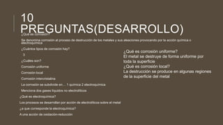 10
PREGUNTAS(DESARROLLO)¿Qué es corrosión?
Se denomina corrosión al proceso de destrucción de los metales y sus aleaciones provocando por la acción química o
electroquímica
¿Cuántos tipos de corrosión hay?
3
¿Cuáles son?
Corrosión uniforme
Corrosión local
Corrosión intercristalina
La corrosión se subdivide en… 1 química 2 electroquímica
Menciona dos gases líquidos no electrolíticos
¿Qué es electroquímica?
Los procesos se desarrollan por acción de electrolíticos sobre el metal
¿a que corresponde la electroquímica?
A una acción de oxidación-reducción
¿Qué es corrosión uniforme?
El metal se destruye de forma uniforme por
toda la superficie
¿Qué es corrosión local?
La destrucción se produce en algunas regiones
de la superficie del metal
 
