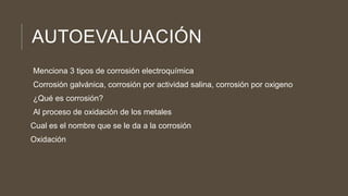 AUTOEVALUACIÓN
Menciona 3 tipos de corrosión electroquímica
Corrosión galvánica, corrosión por actividad salina, corrosión por oxigeno
¿Qué es corrosión?
Al proceso de oxidación de los metales
Cual es el nombre que se le da a la corrosión
Oxidación
 