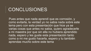 CONCLUSIONES
Pues antes que nada aprendí que es corrosión, y
como evitarla, la verdad yo no sabia nada sobre este
tema pero con esta presentación que hice ya se
varias cosas que antes no sabia, quiero agradecerle
a mi maestra por que sin ella no hubiera aprendido
nada, espero y les guste esta presentación tanto
como a mi me gusto hacerla, espero y tu también
aprendas mucho sobre este tema
 