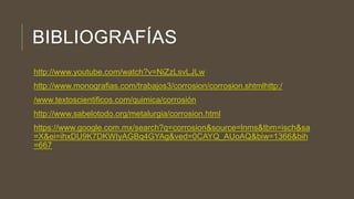 BIBLIOGRAFÍAS
http://www.youtube.com/watch?v=NiZzLsvLJLw
http://www.monografias.com/trabajos3/corrosion/corrosion.shtmlhttp:/
/www.textoscientificos.com/quimica/corrosión
http://www.sabelotodo.org/metalurgia/corrosion.html
https://www.google.com.mx/search?q=corrosion&source=lnms&tbm=isch&sa
=X&ei=ihxDU9K7DKWIyAGBq4GYAg&ved=0CAYQ_AUoAQ&biw=1366&bih
=667
 