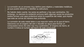 La corrosión es un proceso muy dañino para objetos y materiales metálicos,
ya que puede deformar y debilitar su estructura.
Se habrán dado cuenta los autos se perforan y hay que cambiarlos. Sin
embargo, no siempre la oxidación provoca daño algunas veces los productos
óxidos forman una capa protectora sobre la superficie del metal, que impida
que este se corroe de manera mas profunda.
La corrosión de este metal debe a una reacción redox en la que el hierro
reacciona con el oxigeno del aire o disuelto en agua para formar un
compuestos iónico de color rojo muy quebradizo, el oxigeno de hierro, el
numero 3 indica el numero del hierro de este compuesto
 