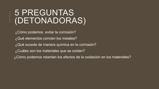 5 PREGUNTAS
(DETONADORAS)
¿Cómo podemos evitar la corrosión?
¿Qué elementos corroen los metales?
¿Qué sucede de manera química en la corrosión?
¿Cuáles son los materiales que se oxidan?
¿Cómo podemos retardan los efectos de la oxidación en los materiales?
 