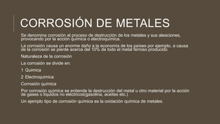 CORROSIÓN DE METALES
Se denomina corrosión al proceso de destrucción de los metales y sus aleaciones,
provocando por la acción química o electroquímica.
La corrosión causa un enorme daño a la economía de los países por ejemplo, a causa
de la corrosión se pierde acerca del 10% de todo el metal ferroso producido
Naturaleza de la corrosión
La corrosión se divide en:
1 Quimica
2 Electroquimica
Corrosión química
Por corrosión química se entiende la destrucción del metal u otro material por la acción
de gases o líquidos no eléctricos(gasolina, aceites etc.)
Un ejemplo tipo de corrosión química es la oxidación química de metales.
 