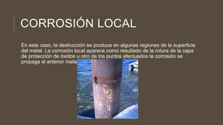 CORROSIÓN LOCAL
En este caso, la destrucción se produce en algunas regiones de la superficie
del metal. La corrosión local aparece como resultado de la rotura de la capa
de protección de óxidos u otro de los puntos efectuados la corrosión se
propaga al anterior metal.
 