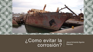 ¿Como evitar la
corrosión?
Jesus Armando Aguirre
Ramirez
 