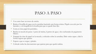 PASO A PASO
• Usa como base un trozo de cartón.
• Rodea el botellín de agua con la cartulina haciendo una forma cónica. Pégalo con celo por los
laterales y a la boquilla de la botella para que se quede bien fijo.
• Corta en tiras papel de periódico.
• Realiza la mezcla de pasta: 1 parte de harina, 6 partes de agua y dos cucharadas de pegamento
blanco.
• Empapa las tiras de papel en la mezcla y colócalas sobre la cartulina. Dale varias capas y dale la
forma rugosa que quieras.
• Espera a que se seque y píntalo.
• Colócale todos las decoraciones que quieras para que quede realista.
 