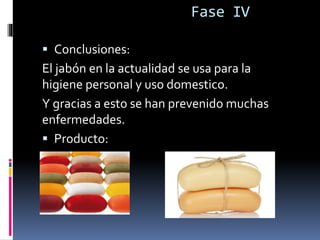 Fase IV
 Conclusiones:
El jabón en la actualidad se usa para la
higiene personal y uso domestico.
Y gracias a esto se han prevenido muchas
enfermedades.
 Producto:
 