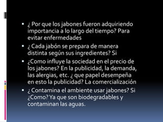  ¿ Por que los jabones fueron adquiriendo
importancia a lo largo del tiempo? Para
evitar enfermedades
 ¿ Cada jabón se prepara de manera
distinta según sus ingredientes? Si
 ¿Como influye la sociedad en el precio de
los jabones? En la publicidad, la demanda,
las alergias, etc. ¿ que papel desempeña
en esto la publicidad? La comercialización
 ¿ Contamina el ambiente usar jabones? Si
¿Como?Ya que son biodegradables y
contaminan las aguas.
 