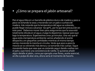  ¿Cómo se prepara el jabón artesanal?
Pon el agua tibia en un barreño de plástico duro o de madera y poco a
poco ve echando la sosa y moviendo con un palo o cuchara de
madera. Irás notando que la temperatura del agua va subiendo,
puede llegar incluso a alcanzar los 90ºC, por lo que ten precaución en
este paso. Debemos mover bien para asegurarnos que la sosa está
totalmente diluida en el agua y luego lo dejaremos reposar para que
baje la temperatura. Esperaremos unos 30 minutos. Una vez que el
agua está a temperatura ambiente vamos añadiendo el aceite
despacito y en pequeñas cantidades mientras al mismo tiempo
vamos moviendo la mezcla en círculos.Verás que poco a poco la
mezcla se va volviendo más densa y va tomando más cuerpo. Sigue
moviendo hasta que veas que va costando seguir dando vueltas con
el palo y que tiene una consistencia de natilla. Si quisieras añadir
algún detalle al jabón, como por ejemplo unas flores, aceite esencial,
arcilla o pulpa de aloe vera, ahora sería el momento de hacerlo.
 
