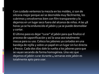 Con cuidado vertemos la mezcla en los moldes, si son de
silicona mejor porque así se desmolda muy fácilmente, los
cubrimos y envolvemos bien con film transparente y lo
dejamos en un lugar seco fuera del alcance de niños. A las 48
horas ya se ha endurecido el jabón y ya se puede desmoldar
y cortar.
El último paso es dejar “curar” el jabón para que finalice el
proceso de saponificación y así la sosa sea totalmente
inocua para su uso. Coloca los jabones ya cortados en una
bandeja de rejilla y sobre un papel en un lugar sin luz directa
y fresco. Cada dos días dale la vuelta a los jabones para que
se vayan secando de forma homogénea. Una vez que
dejamos el jabón curar durante 4 semanas este jabón es
totalmente apto para usar.
 