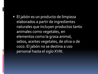  El jabón es un producto de limpieza
elaborados a partir de ingredientes
naturales que incluyen productos tanto
animales como vegetales, en
elementos como la grasa animal,
sebos, aceites vegetales, de oliva o de
coco. El jabón no se destina a uso
personal hasta el siglo XVIII.
 