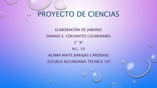 PROYECTO DE CIENCIAS
ELABORACIÓN DE JABONES
DANAEE E. CERVANTES COLMENARES
3° “A”
N.L. 10
ALAMA MAITE BARAJAS CÁRDENAS
ESCUELA SECUNDARIA TÉCNICA 107
 