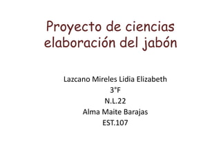 Proyecto de ciencias
elaboración del jabón
Lazcano Mireles Lidia Elizabeth
3°F
N.L.22
Alma Maite Barajas
EST.107
 