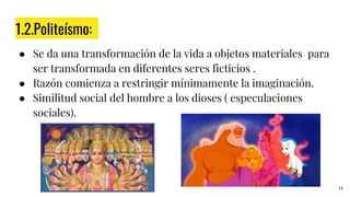 1.2.Politeísmo:
● Se da una transformación de la vida a objetos materiales para
ser transformada en diferentes seres ficticios .
● Razón comienza a restringir mínimamente la imaginación.
● Similitud social del hombre a los dioses ( especulaciones
sociales).
14
 