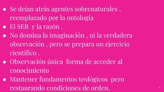 ● Se dejan atrás agentes sobrenaturales ,
reemplazado por la ontología
● El SER y la razón .
● No domina la imaginación , ni la verdadera
observación , pero se prepara un ejercicio
científico .
● Observación única forma de acceder al
conocimiento
● Mantener fundamentos teológicos pero
restaurando condiciones de orden. 17
 