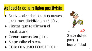 Aplicación de la religión positivista
27
● Nuevo calendario con 13 meses ,
cada mes dividido en 28 días.
● Fiestas que reafirmen el
positivismo.
● Crear nuevos templos .
● Se prohíbe el sexo.
● COMTE SUMO PONTIFECE.
● 42
Sacerdotes
para la
humanidad
 