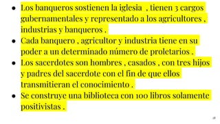 ● Los banqueros sostienen la iglesia , tienen 3 cargos
gubernamentales y representado a los agricultores ,
industrias y banqueros .
● Cada banquero , agricultor y industria tiene en su
poder a un determinado número de proletarios .
● Los sacerdotes son hombres , casados , con tres hijos
y padres del sacerdote con el fin de que ellos
transmitieran el conocimiento .
● Se construye una biblioteca con 100 libros solamente
positivistas .
28
 