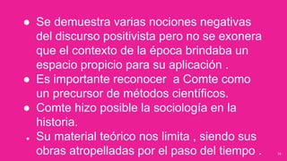 34
● Se demuestra varias nociones negativas
del discurso positivista pero no se exonera
que el contexto de la época brindaba un
espacio propicio para su aplicación .
● Es importante reconocer a Comte como
un precursor de métodos científicos.
● Comte hizo posible la sociología en la
historia.
● Su material teórico nos limita , siendo sus
obras atropelladas por el paso del tiempo .
 