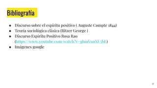 Bibliografía
● Discurso sobre el espíritu positivo ( Auguste Compte 1844)
● Teoría sociológica clásica (Ritzer George )
● Discurso Espíritu Positivo Rosa Rao
(https://www.youtube.com/watch?v=ghmVunXU5bE)
● Imágenes google
35
 