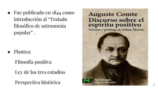● Fue publicado en 1844 como
introducción al “Tratado
filosófico de astronomía
popular” .
● Plantea:
Filosofía positiva
Ley de los tres estadios
Perspectiva histórica 6
 