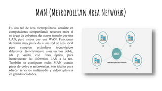 MAN (Metropolitan Area Network)
Es una red de área metropolitana. consiste en
computadoras compartiendo recursos entre sí
en áreas de cobertura de mayor tamaño que una
LAN, pero menor que una WAN. Funcionan
de forma muy parecida a una red de área local
pero cumplen estándares tecnológicos
diferentes. Generalmente usan un bus doble,
ida y vuelta, con fibra óptica, para
interconectar las diferentes LAN a la red.
También se consiguen redes MAN usando
pares de cobre o microondas. son ideales para
ofrecer servicios multimedia y videovigilancia
en grandes ciudades.
 