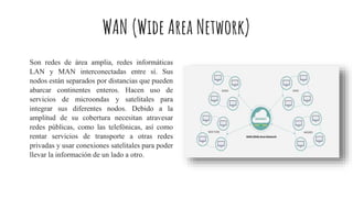 WAN (Wide Area Network)
Son redes de área amplia, redes informáticas
LAN y MAN interconectadas entre sí. Sus
nodos están separados por distancias que pueden
abarcar continentes enteros. Hacen uso de
servicios de microondas y satelitales para
integrar sus diferentes nodos. Debido a la
amplitud de su cobertura necesitan atravesar
redes públicas, como las telefónicas, así como
rentar servicios de transporte a otras redes
privadas y usar conexiones satelitales para poder
llevar la información de un lado a otro.
 