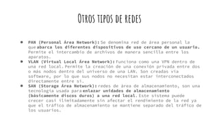 Otros tipos de redes
● PAN (Personal Área Network): Se denomina red de área personal la
que abarca los diferentes dispositivos de uso cercano de un usuario.
Permite el intercambio de archivos de manera sencilla entre los
aparatos.
● VLAN (Virtual Local Área Network): Funciona como una VPN dentro de
una red local. Permite la creación de una conexión privada entre dos
o más nodos dentro del universo de una LAN. Son creadas vía
software, por lo que sus nodos no necesitan estar interconectados
directamente entre sí.
● SAN (Storage Área Network): redes de área de almacenamiento, son una
tecnología usada para enlazar unidades de almacenamiento
(básicamente discos duros) a una red local. Este sistema puede
crecer casi ilimitadamente sin afectar el rendimiento de la red ya
que el tráfico de almacenamiento se mantiene separado del tráfico de
los usuarios.
 