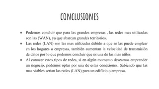 conclusiones
● Podemos concluir que para las grandes empresas , las redes mas utilizadas
son las (WAN), ya que abarcan grandes territorios.
● Las redes (LAN) son las mas utilizadas debido a que se las puede emplear
en los hogares o empresas, también aumentan la velocidad de transmisión
de datos por lo que podemos concluir que es una de las mas útiles.
● Al conocer estos tipos de redes, si en algún momento deseamos emprender
un negocio, podemos optar por una de estas conexiones. Sabiendo que las
mas viables serian las redes (LAN) para un edificio o empresa.
 