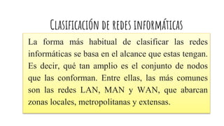 Clasificación de redes informáticas
La forma más habitual de clasificar las redes
informáticas se basa en el alcance que estas tengan.
Es decir, qué tan amplio es el conjunto de nodos
que las conforman. Entre ellas, las más comunes
son las redes LAN, MAN y WAN, que abarcan
zonas locales, metropolitanas y extensas.
 