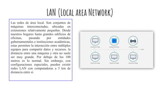 LAN (Local area Network)
Las redes de área local. Son conjuntos de
máquinas interconectadas, ubicadas en
extensiones relativamente pequeñas. Desde
nuestros hogares hasta grandes edificios de
oficinas, pasando por entidades
gubernamentales e instituciones académicas,
estas permiten la interacción entre múltiples
equipos para compartir datos y recursos. la
distancia entre una máquina y otra no suele
ser muy grande. Por debajo de los 100
metros es lo normal. Sin embargo, con
configuraciones especiales, pueden existir
redes LAN con computadoras a 5 km de
distancia entre sí.
 
