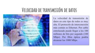 Velocidad de transmisión de datos
La velocidad de transmisión de
datos en este tipo de redes es muy
alta. El protocolo de interconexión
más común es Ethernet. Por cable
entrelazado puede llegar a los 100
millones de bits por segundo (100
Mbps). Por fibra óptica podría
alcanzar los 1000 Mbps.
 