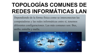 Dependiendo de la forma física como se interconectan las
computadoras y las redes informáticas entre sí, tenemos
diferentes configuraciones. Las más comunes son: Bus,
anillo, estrella y malla.
TOPOLOGÍAS COMUNES DE
REDES INFORMÁTICAS LAN
 