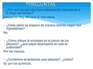  ¿Por qué los jabones fuero adquiriendo importancia a
lo largo del tiempo?
Porque es muy útil para la vida diaria.
 ¿Cada jabón se prepara de manera distinta según sus
ingredientes?
No.
 ¿Cómo influye la sociedad en el precio de los
jabones?, ¿qué papel desempeña en esto la
publicidad?
Por las marcas.
 ¿Contamina el ambiente usar jabones?, ¿cómo?
Sí; por los químicos.
*PREGUNTAS
 