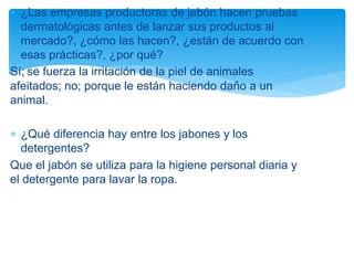  ¿Las empresas productoras de jabón hacen pruebas
dermatológicas antes de lanzar sus productos al
mercado?, ¿cómo las hacen?, ¿están de acuerdo con
esas prácticas?, ¿por qué?
Sí; se fuerza la irritación de la piel de animales
afeitados; no; porque le están haciendo daño a un
animal.
 ¿Qué diferencia hay entre los jabones y los
detergentes?
Que el jabón se utiliza para la higiene personal diaria y
el detergente para lavar la ropa.
 