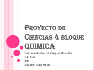 PROYECTO DE
CIENCIAS 4 BLOQUE
QUIMICA
Gabriela Montserrat Vázquez González
N.L. # 40
3*C
Maestra: Alma Mayte
 