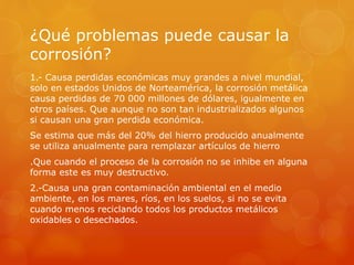 ¿Qué problemas puede causar la
corrosión?
1.- Causa perdidas económicas muy grandes a nivel mundial,
solo en estados Unidos de Norteamérica, la corrosión metálica
causa perdidas de 70 000 millones de dólares, igualmente en
otros países. Que aunque no son tan industrializados algunos
si causan una gran perdida económica.
Se estima que más del 20% del hierro producido anualmente
se utiliza anualmente para remplazar artículos de hierro
.Que cuando el proceso de la corrosión no se inhibe en alguna
forma este es muy destructivo.
2.-Causa una gran contaminación ambiental en el medio
ambiente, en los mares, ríos, en los suelos, si no se evita
cuando menos reciclando todos los productos metálicos
oxidables o desechados.
 