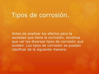 Tipos de corrosión.
Antes de analizar los efectos para la
sociedad que tiene la corrosión, tenemos
que ver los diversos tipos de corrosión que
existen. Los tipos de corrosión se pueden
clasificar de la siguiente manera:
 