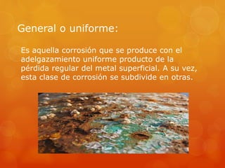 General o uniforme:
Es aquella corrosión que se produce con el
adelgazamiento uniforme producto de la
pérdida regular del metal superficial. A su vez,
esta clase de corrosión se subdivide en otras.
 
