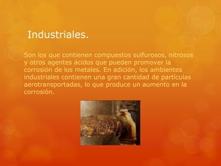 Industriales.
Son los que contienen compuestos sulfurosos, nitrosos
y otros agentes ácidos que pueden promover la
corrosión de los metales. En adición, los ambientes
industriales contienen una gran cantidad de partículas
aerotransportadas, lo que produce un aumento en la
corrosión.
 