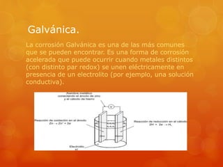 Galvánica.
La corrosión Galvánica es una de las más comunes
que se pueden encontrar. Es una forma de corrosión
acelerada que puede ocurrir cuando metales distintos
(con distinto par redox) se unen eléctricamente en
presencia de un electrolito (por ejemplo, una solución
conductiva).
 